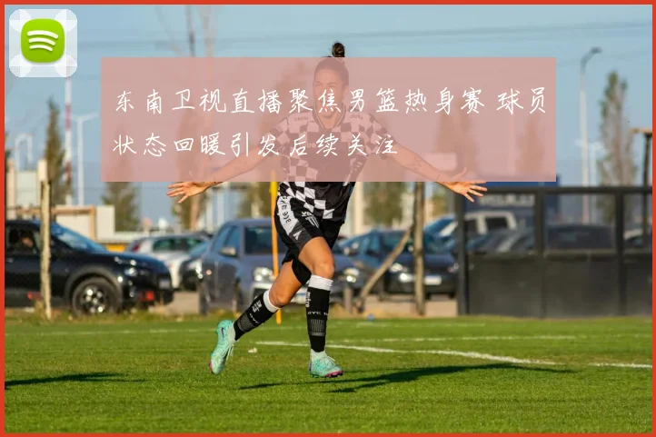 东南卫视直播聚焦男篮热身赛 球员状态回暖引发后续关注