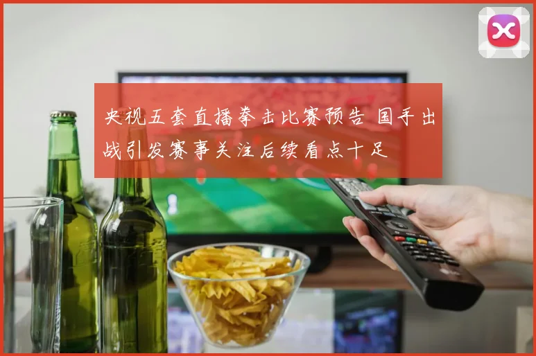 央视五套直播拳击比赛预告 国手出战引发赛事关注后续看点十足
