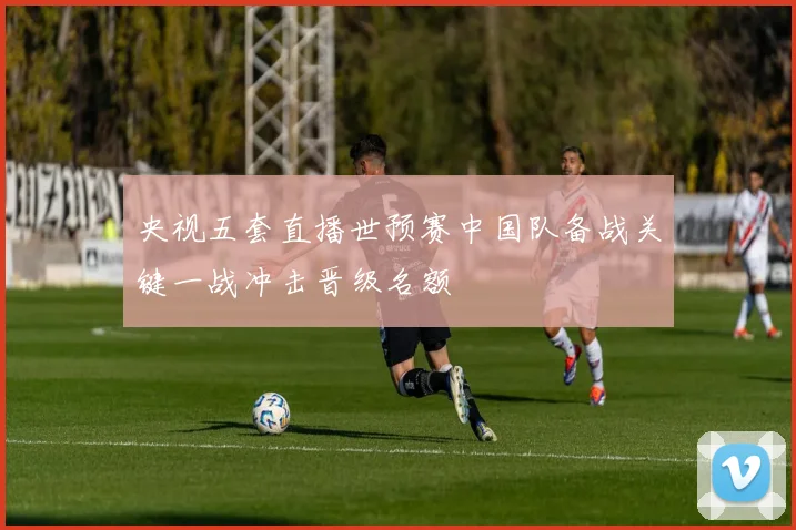 央视五套直播世预赛中国队备战关键一战冲击晋级名额