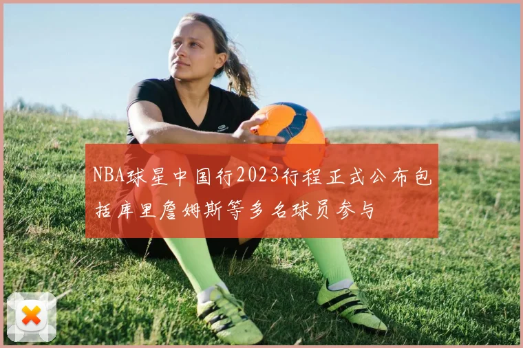NBA球星中国行2023行程正式公布包括库里詹姆斯等多名球员参与