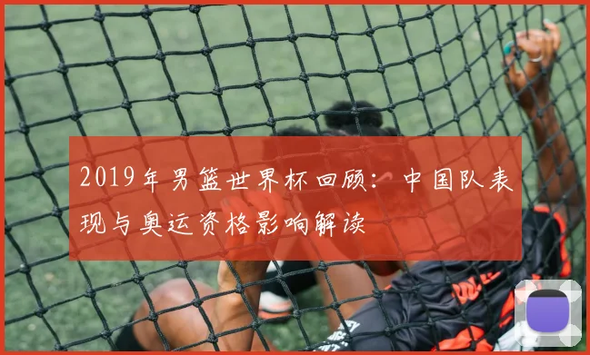 2019年男篮世界杯回顾:中国队表现与奥运资格影响解读