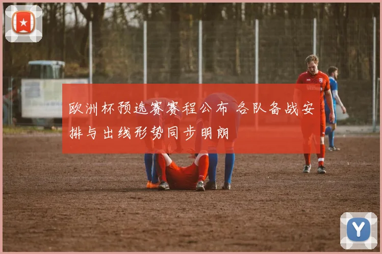 欧洲杯预选赛赛程公布 各队备战安排与出线形势同步明朗