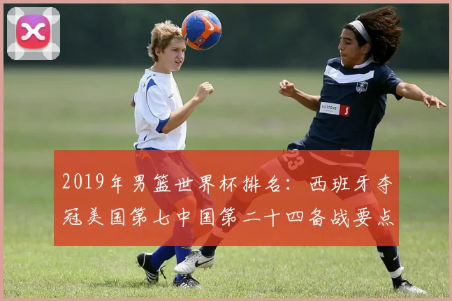 2019年男篮世界杯排名:西班牙夺冠美国第七中国第二十四备战要点