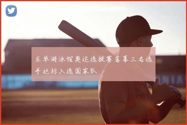 东单游泳馆奥运选拔赛落幕三名选手达标入选国家队