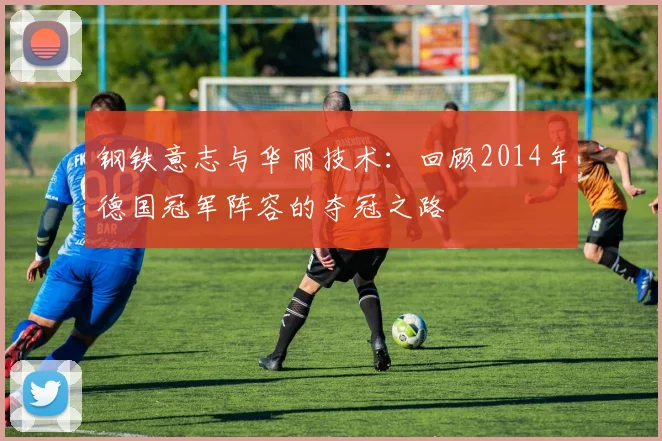 钢铁意志与华丽技术:回顾2014年德国冠军阵容的夺冠之路
