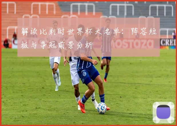 解读比利时世界杯大名单:阵容短板与争冠前景分析
