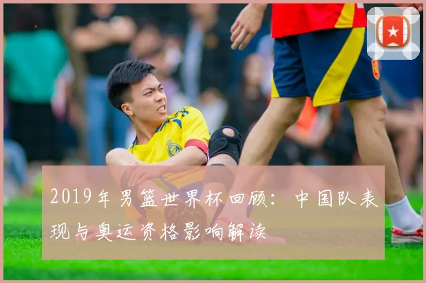 2019年男篮世界杯回顾:中国队表现与奥运资格影响解读