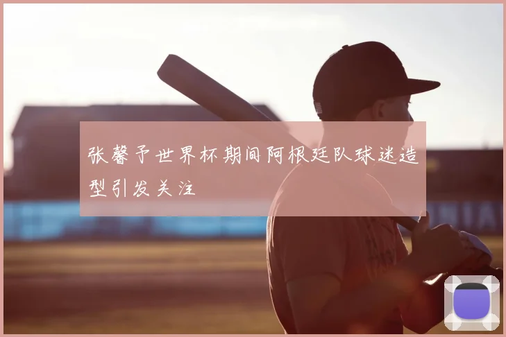 张馨予世界杯期间阿根廷队球迷造型引发关注