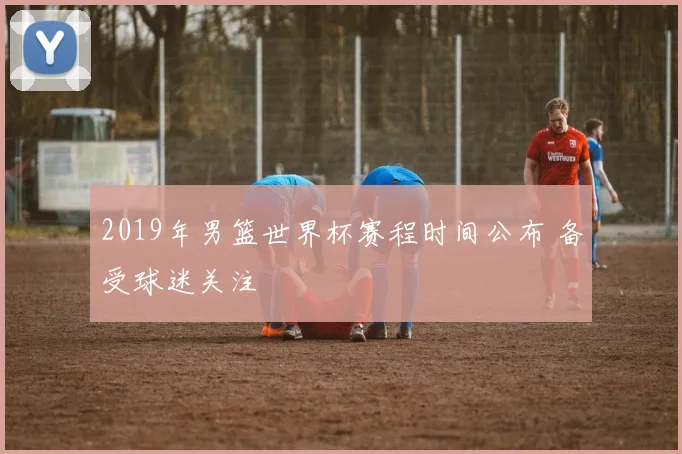 2019年男篮世界杯赛程时间公布 备受球迷关注