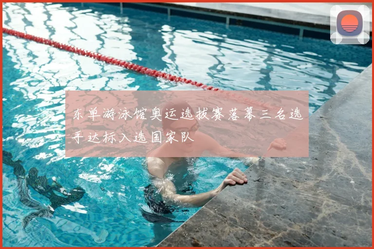 东单游泳馆奥运选拔赛落幕三名选手达标入选国家队