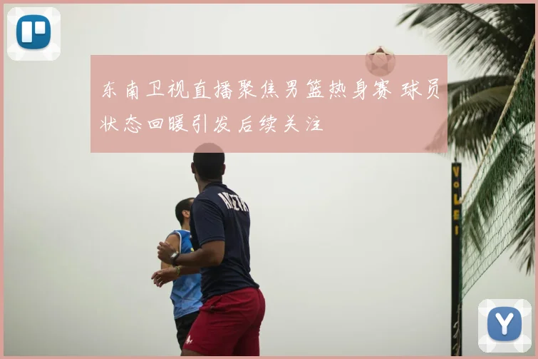 东南卫视直播聚焦男篮热身赛 球员状态回暖引发后续关注