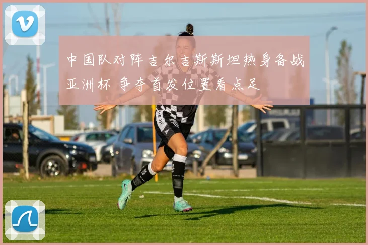 中国队对阵吉尔吉斯斯坦热身备战亚洲杯 争夺首发位置看点足