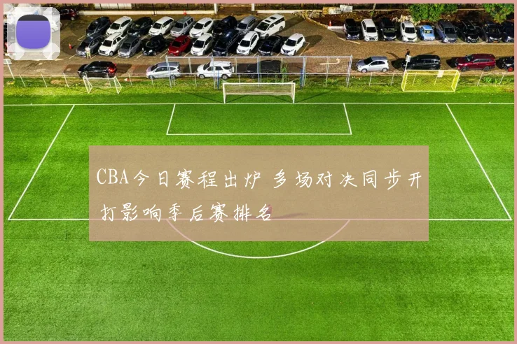 CBA今日赛程出炉 多场对决同步开打影响季后赛排名