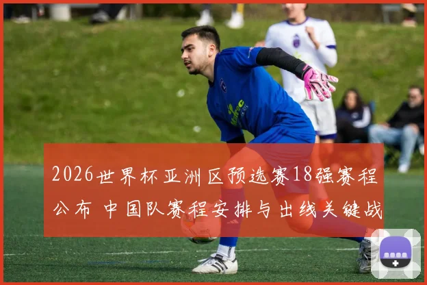 2026世界杯亚洲区预选赛18强赛程公布 中国队赛程安排与出线关键战看点