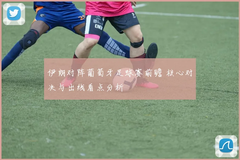 伊朗对阵葡萄牙足球赛前瞻 核心对决与出线看点分析