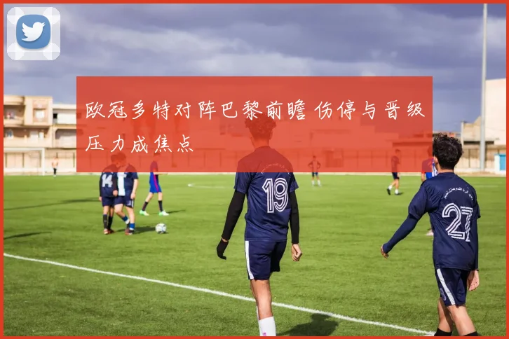 欧冠多特对阵巴黎前瞻 伤停与晋级压力成焦点