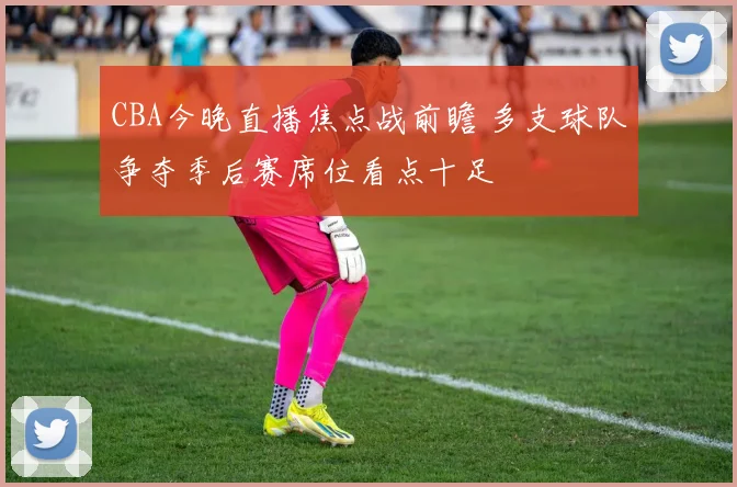 CBA今晚直播焦点战前瞻 多支球队争夺季后赛席位看点十足