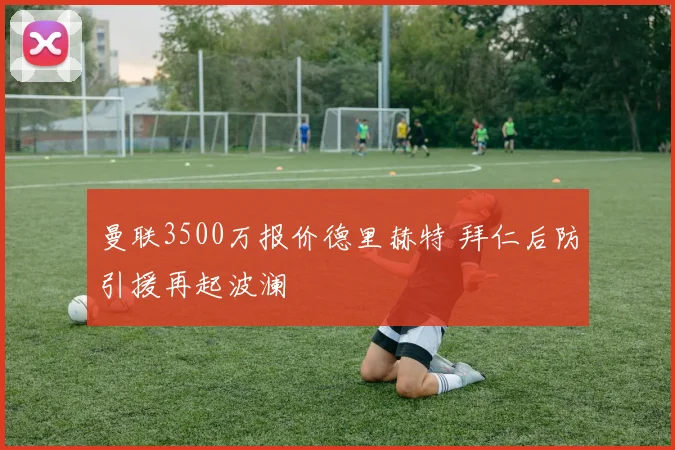 曼联3500万报价德里赫特 拜仁后防引援再起波澜