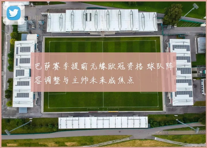 巴萨赛季提前无缘欧冠资格 球队阵容调整与主帅未来成焦点