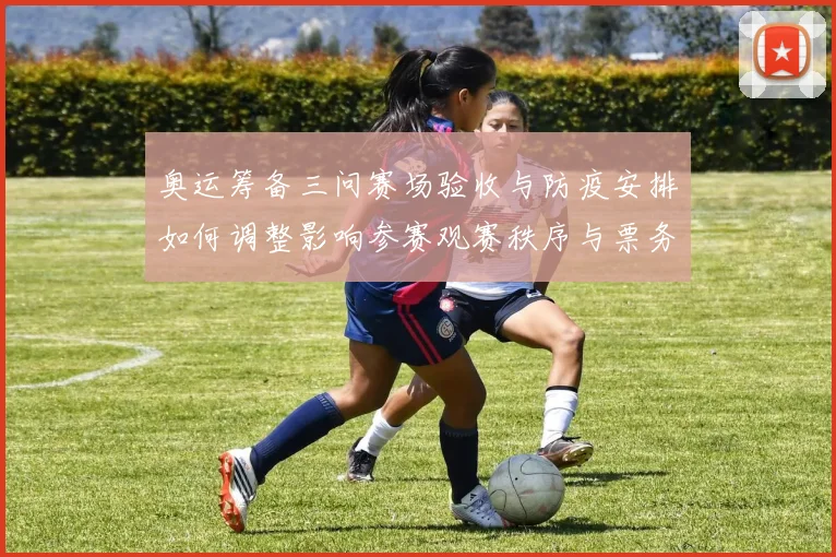 奥运筹备三问赛场验收与防疫安排如何调整影响参赛观赛秩序与票务