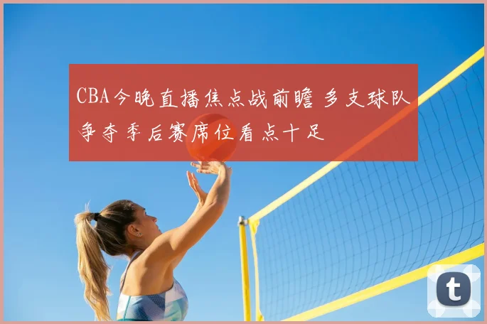 CBA今晚直播焦点战前瞻 多支球队争夺季后赛席位看点十足