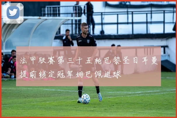 法甲联赛第三十五轮巴黎圣日耳曼提前锁定冠军姆巴佩进球