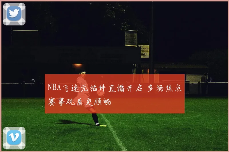 NBA飞速无插件直播开启 多场焦点赛事观看更顺畅