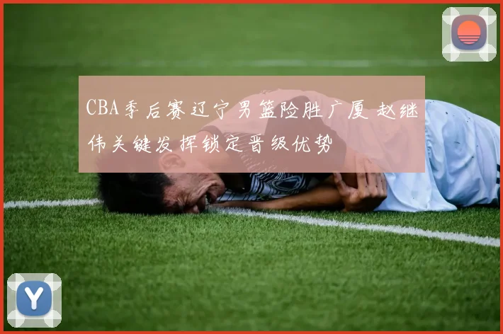 CBA季后赛辽宁男篮险胜广厦 赵继伟关键发挥锁定晋级优势