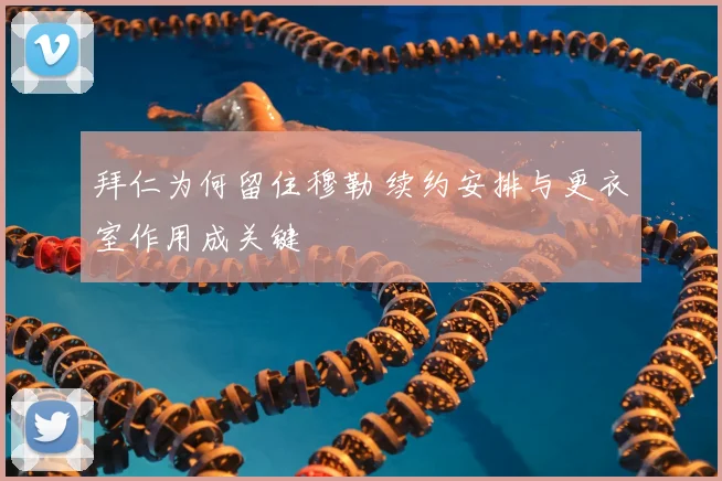 拜仁为何留住穆勒 续约安排与更衣室作用成关键