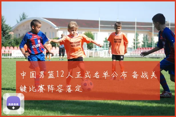 中国男篮12人正式名单公布 备战关键比赛阵容落定
