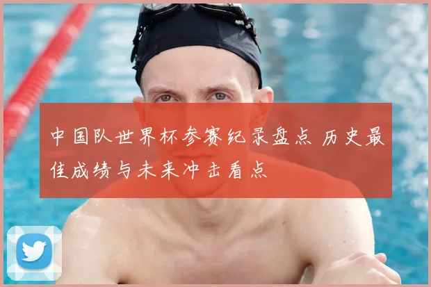 中国队世界杯参赛纪录盘点 历史最佳成绩与未来冲击看点