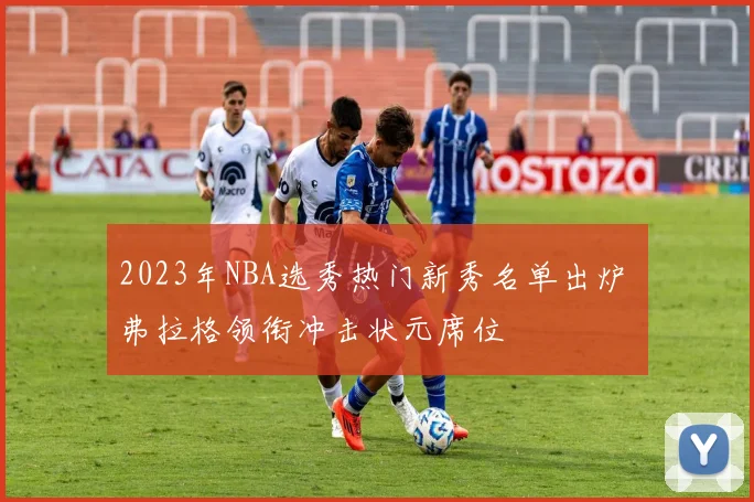 2023年NBA选秀热门新秀名单出炉 弗拉格领衔冲击状元席位