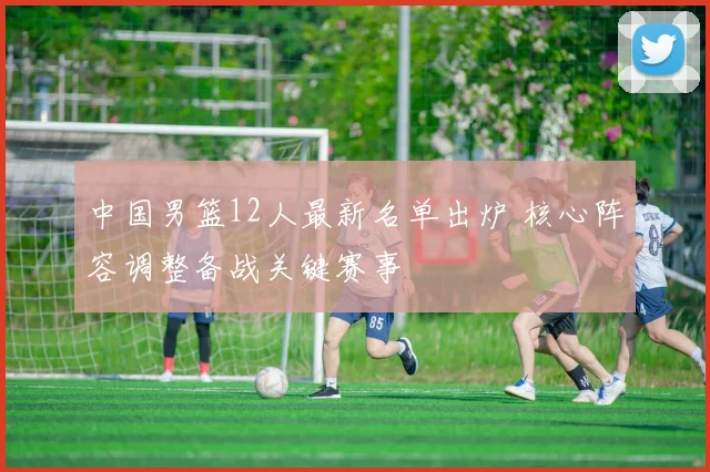 中国男篮12人最新名单出炉 核心阵容调整备战关键赛事