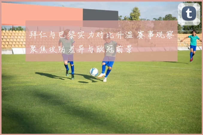 拜仁与巴黎实力对比升温 赛事观察聚焦攻防差异与欧冠前景