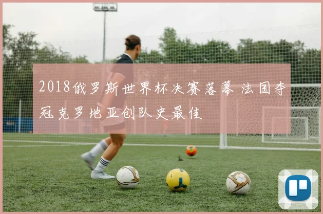 2018俄罗斯世界杯决赛落幕 法国夺冠克罗地亚创队史最佳