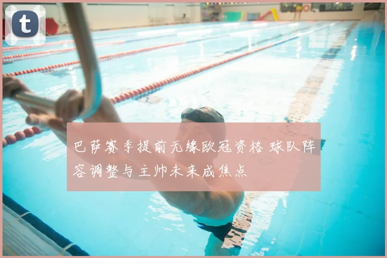 巴萨赛季提前无缘欧冠资格 球队阵容调整与主帅未来成焦点