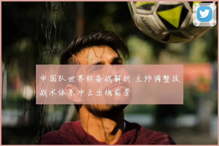 中国队世界杯备战解析 主帅调整技战术体系冲击出线前景
