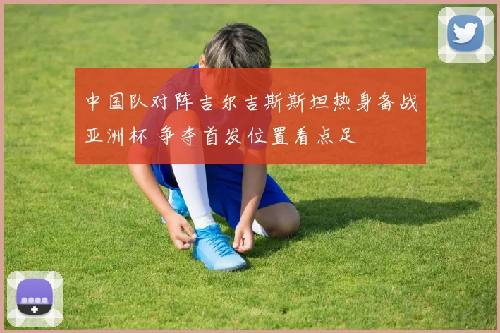 中国队对阵吉尔吉斯斯坦热身备战亚洲杯 争夺首发位置看点足
