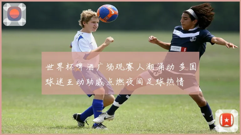 世界杯啤酒广场观赛人潮涌动 多国球迷互动助威点燃夜间足球热情