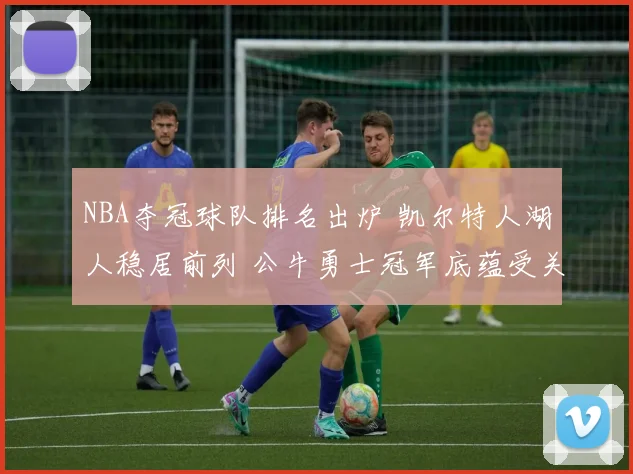 NBA夺冠球队排名出炉 凯尔特人湖人稳居前列 公牛勇士冠军底蕴受关注