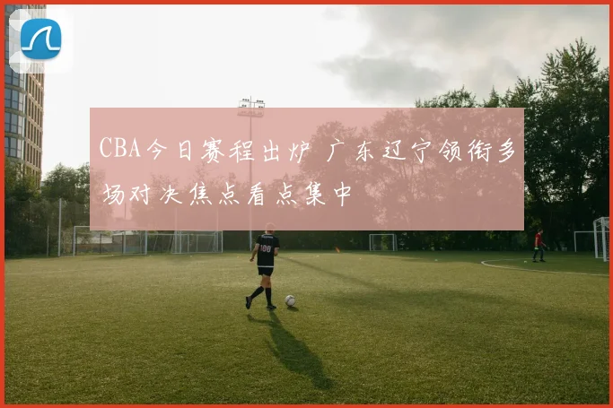CBA今日赛程出炉 广东辽宁领衔多场对决焦点看点集中