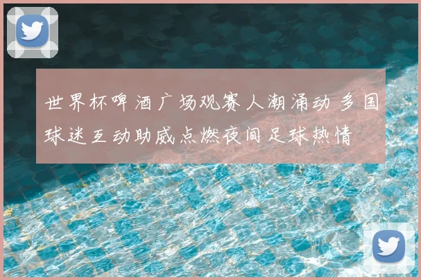 世界杯啤酒广场观赛人潮涌动 多国球迷互动助威点燃夜间足球热情
