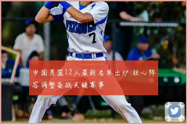 中国男篮12人最新名单出炉 核心阵容调整备战关键赛事