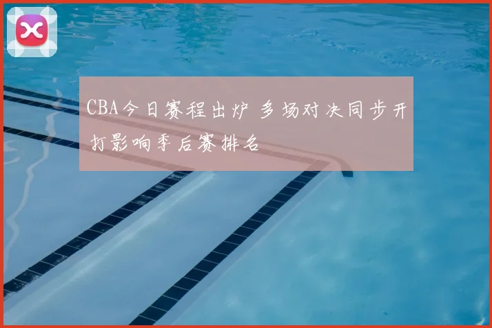 CBA今日赛程出炉 多场对决同步开打影响季后赛排名