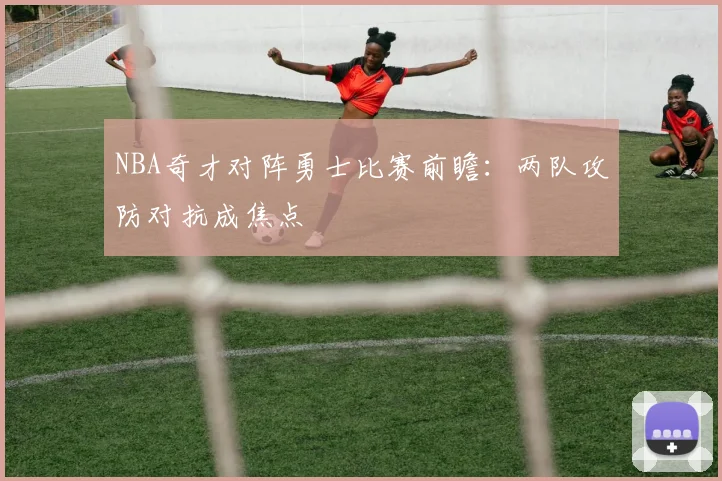 NBA奇才对阵勇士比赛前瞻：两队攻防对抗成焦点
