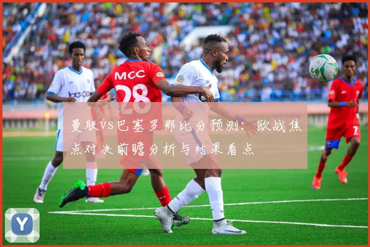 曼联vs巴塞罗那比分预测:欧战焦点对决前瞻分析与结果看点
