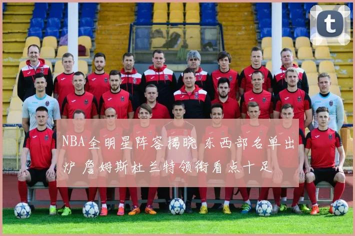 NBA全明星阵容揭晓 东西部名单出炉 詹姆斯杜兰特领衔看点十足