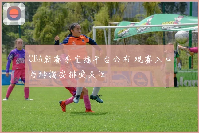 CBA新赛季直播平台公布 观赛入口与转播安排受关注