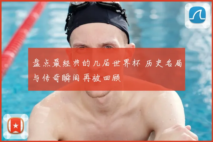 盘点最经典的几届世界杯 历史名局与传奇瞬间再被回顾