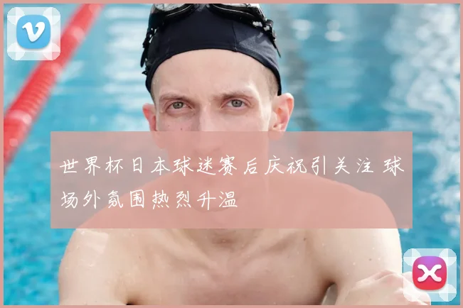 世界杯日本球迷赛后庆祝引关注 球场外氛围热烈升温